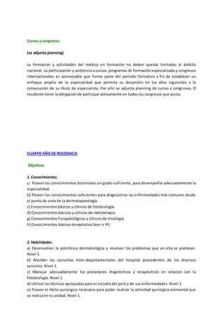 Cursos y congresos
(se adjunta planning)
La formación y actividades del médico en formación no deben quedar limitadas al ámbito
nacional. La participación y asistencia a cursos, programas de formación especializada y congresos
internacionales es aconsejable que forme parte del periodo formativo a fin de establecer un
enfoque amplio de la especialidad que permita su desarrollo en los años siguientes a la
consecución de su título de especialista. Por ello se adjunta planning de cursos y congresos. El
residente tiene la obligación de participar activamente en todos los congresos que asista.
CUARTO AÑO DE RESIDENCIA
Objetivos
1. Conocimientos.
a) Poseer los conocimientos doctrinales en grado suficiente, para desempeñar adecuadamente la
especialidad.
b) Poseer los conocimientos suficientes para diagnosticar las enfermedades más comunes desde
el punto de vista de la dermatopatología.
c) Conocimientos básicos y clínicos de fotobiología.
d) Conocimientos básicos y clínicos de radioterapia.
g) Conocimientos fisiopatológicas y clínicos de tricología.
h) Conocimientos básicos terapéutica láser e IPL
2. Habilidades.
a) Desenvolver la policlínica dermatológica y resolver los problemas que en ella se plantean.
Nivel 1.
b) Atender las consultas ínter-departamentales del hospital procedentes de los diversos
servicios. Nivel 1.
c) Manejar adecuadamente los procederes diagnósticos y terapéuticos en relación con la
fotobiología. Nivel 1.
d) Utilizar las técnicas apropiadas para el estudio del pelo y de sus enfermedades. Nivel 1.
e) Poseer el hbito quirúrgico necesario para poder realizar la actividad quirúrgica elemental que
se realiza en la unidad. Nivel 1.
 