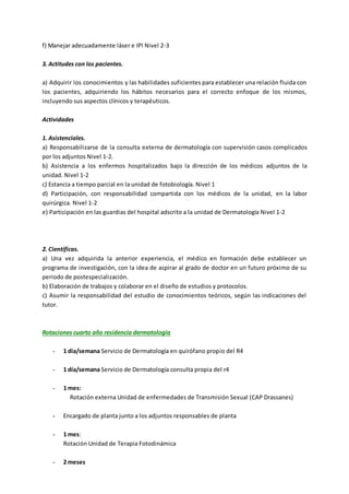 f) Manejar adecuadamente láser e IPl Nivel 2-3
3. Actitudes con los pacientes.
a) Adquirir los conocimientos y las habilidades suficientes para establecer una relación fluida con
los pacientes, adquiriendo los hábitos necesarios para el correcto enfoque de los mismos,
incluyendo sus aspectos clínicos y terapéuticos.
Actividades
1. Asistenciales.
a) Responsabilizarse de la consulta externa de dermatología con supervisión casos complicados
por los adjuntos Nivel 1-2.
b) Asistencia a los enfermos hospitalizados bajo la dirección de los médicos adjuntos de la
unidad. Nivel 1-2
c) Estancia a tiempo parcial en la unidad de fotobiología. Nivel 1
d) Participación, con responsabilidad compartida con los médicos de la unidad, en la labor
quirúrgica. Nivel 1-2
e) Participación en las guardias del hospital adscrito a la unidad de Dermatología Nivel 1-2
2. Científicas.
a) Una vez adquirida la anterior experiencia, el médico en formación debe establecer un
programa de investigación, con la idea de aspirar al grado de doctor en un futuro próximo de su
periodo de postespecialización.
b) Elaboración de trabajos y colaborar en el diseño de estudios y protocolos.
c) Asumir la responsabilidad del estudio de conocimientos teóricos, según las indicaciones del
tutor.
Rotaciones cuarto año residencia dermatología
- 1 día/semana Servicio de Dermatología en quirófano propio del R4
- 1 día/semana Servicio de Dermatología consulta propia del r4
- 1 mes:
Rotación externa Unidad de enfermedades de Transmisión Sexual (CAP Drassanes)
- Encargado de planta junto a los adjuntos responsables de planta
- 1 mes:
Rotación Unidad de Terapia Fotodinámica
- 2 meses
 