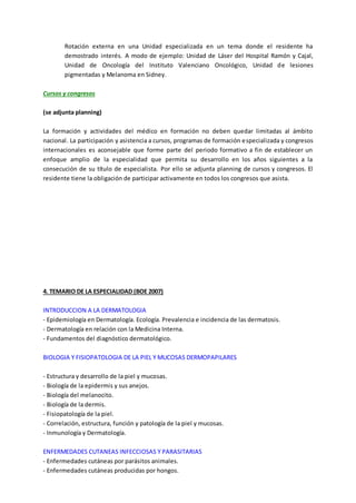 Rotación externa en una Unidad especializada en un tema donde el residente ha
demostrado interés. A modo de ejemplo: Unidad de Láser del Hospital Ramón y Cajal,
Unidad de Oncología del Instituto Valenciano Oncológico, Unidad de lesiones
pigmentadas y Melanoma en Sidney.
Cursos y congresos
(se adjunta planning)
La formación y actividades del médico en formación no deben quedar limitadas al ámbito
nacional. La participación y asistencia a cursos, programas de formación especializada y congresos
internacionales es aconsejable que forme parte del periodo formativo a fin de establecer un
enfoque amplio de la especialidad que permita su desarrollo en los años siguientes a la
consecución de su título de especialista. Por ello se adjunta planning de cursos y congresos. El
residente tiene la obligación de participar activamente en todos los congresos que asista.
4. TEMARIO DE LA ESPECIALIDAD (BOE 2007)
INTRODUCCION A LA DERMATOLOGIA
- Epidemiología en Dermatología. Ecología. Prevalencia e incidencia de las dermatosis.
- Dermatología en relación con la Medicina Interna.
- Fundamentos del diagnóstico dermatológico.
BIOLOGIA Y FISIOPATOLOGIA DE LA PIEL Y MUCOSAS DERMOPAPILARES
- Estructura y desarrollo de la piel y mucosas.
- Biología de la epidermis y sus anejos.
- Biología del melanocito.
- Biología de la dermis.
- Fisiopatología de la piel.
- Correlación, estructura, función y patología de la piel y mucosas.
- Inmunología y Dermatología.
ENFERMEDADES CUTANEAS INFECCIOSAS Y PARASITARIAS
- Enfermedades cutáneas por parásitos animales.
- Enfermedades cutáneas producidas por hongos.
 