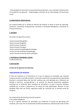 - Enfermedades de transmisión sexual producidas por bacterias, virus y clamidias. Síndrome de la
inmunodeficiencia adquirida. - Epidemiología y profilaxis de las enfermedades de transmisión
sexual.
5.COMPETENCIAS TRANSVERSALES
Son proporcionadas por la Unidad de Docencia del hospital, se basan en temas de seguridad,
protección, reanimación cardiopulmonar, formación en búsqueda bibliográfica y realización de
ensayos entre otros.
6. SESIONES
Se realizan las siguientes sesiones:
-Sesión semanal bibliográfica
-Sesión semanal fotográfica
-Sesión semanal residentes
-Sesión semanal oncológica
-Sesión semanal histopatología dermatología
-Sesión mensual residentes histopatología
-Sesión mensual correlación clínico-patológica
7. ASISTENCIA A CONGRESOS, CURSOS
Se adjunta planning
8. EVALUACIÓN
A través de las siguientes herramientas:
LIBRO/MEMORIA DEL RESIDENTE
El libro del residente es el instrumento en el que se registran las actividades que realizada
residente durante su periodo formativo. La comisión nacional de la correspondiente especialidad
diseñará la estructura básica del libro del residente que será́ aprobado por el Ministerio de
Sanidad y Consumo, correspondiendo a la comisión de docencia garantizarla adaptación
individual de su contenido (plan individual de formación) a la guía o itinerario formativo
aprobado por la misma a propuesta de los tutores de cada especialidad. Mientras no esté
aprobado dicho libro por dichos organismos podrá́ ser sustituido por la memoria anual del
residente.
Son características del libro/memoria del residente:
a) Su carácter obligatorio.
b) Ser el registro individual de actividades que evidencian el proceso de aprendizaje del
residente, por lo que ella se incorporarán los datos cuantitativos y cualitativos que serán tenidos
 