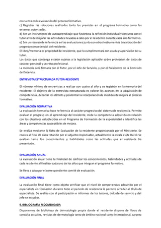en cuenta en la evaluación del proceso formativo.
c) Registrar las rotaciones realizadas tanto las previstas en el programa formativo como las
externas autorizadas.
d) Ser un instrumento de autoaprendizaje que favorezca la reflexión individual y conjunta con el
tutor a fin de mejorar las actividades llevadas a cabo por el residente durante cada año formativo.
e) Ser un recurso de referencia en las evaluaciones junto con otros instrumentos devaloración del
progreso competencial del residente.
El libro/memoria es propiedad del residente, que lo cumplimentará con ayuda ysupervisión de su
tutor.
Los datos que contenga estarán sujetos a la legislación aplicable sobre protección de datos de
carácter personal y secreto profesional.
La memoria será firmada por el Tutor, por el Jefe de Servicio, y por el Presidente de la Comisión
de Docencia.
ENTREVISTA ESTRUCTURADA TUTOR-RESIDENTE
El número mínimo de entrevistas a realizar son cuatro al año y se registrán en la memoria del
residente. El objetivo de la entrevista estructurada es valorar los avances en la adquisición de
competencias, detectar los déficits y posibilitar la incorporación de medidas de mejora al proceso
formativo.
EVALUACIÓN FORMATIVA
La evaluación formativa hace referencia al carácter progresivo del sistema de residencia. Permite
evaluar el progreso en el aprendizaje del residente, mide la competencia adquirida en relación
con los objetivos establecidos en el Programa de Formación de la especialidad e identifica las
áreas y competencias susceptibles de mejora.
Se evalúa mediante la ficha de Evaluación de la residente proporcionada por el Ministerio. Se
realiza al final de cada rotación por el adjunto responsable, actualmente la escala es de 0 a 10. Se
evalúan tanto los conocimientos y habilidades como las actitudes que el residente ha
presentado.
EVALUACIÓN ANUAL
La evaluación anual tiene la finalidad de calificar los conocimientos, habilidades y actitudes de
cada residente al finalizar cada uno de los años que integran el programa formativo.
Se lleva a cabo por el correspondiente comité de evaluación.
EVALUACIÓN FINAL
La evaluación final tiene como objeto verificar que el nivel de competencias adquirido por el
especialista en formación durante todo el periodo de residencia le permite acceder al título de
especialista. Se realiza con al participación e informes de los tutores, del jefe de servicio y del
jefe se estudios.
9. BIBLIOGRAFÍA RECOMENDADA
Disponemos de biblioteca de dermatología propia donde el residente dispone de libros de
consulta actuales, revistas de dermatología tanto de ámbito nacional como internacional, carpeta
 