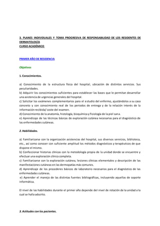 3. PLANES INDIVIDUALES Y TOMA PROGRESIVA DE RESPONSABILIDAD DE LOS RESIDENTES DE
DERMATOLOGÍA
CURSO ACADÉMICO
PRIMER AÑO DE RESIDENCIA
Objetivos
1. Conocimientos.
a) Conocimiento de la estructura física del hospital, ubicación de distintos servicios. Sus
peculiaridades.
b) Adquirir los conocimientos suficientes para establecer las bases que le permitan desarrollar
una asistencia de urgencias generales del hospital.
c) Solicitar los exámenes complementarios para el estudio del enfermo, ajustándolos a su caso
concreto y con conocimiento real de los periodos de entrega y de la relación interés de la
información recibida/ coste del examen.
d) Conocimiento de la anatomía, histología, bioquímica y fisiología de la piel sana.
e) Aprendizaje de las técnicas básicas de exploración cutánea necesarias para el diagnóstico de
las enfermedades cutáneas.
2. Habilidades.
a) Familiarizarse con la organización asistencias del hospital, sus diversos servicios, biblioteca,
etc., así como conocer con suficiente amplitud los métodos diagnósticos y terapéuticos de que
dispone el mismo.
b) Confeccionar historias clínicas con la metodología propia de la unidad donde se encuentre y
efectuar una exploración clínica completa.
c) Familiarizarse con la exploración cutánea, lesiones clínicas elementales y descripción de las
manifestaciones cutáneas en las dermopatías más comunes.
d) Aprendizaje de los procederes básicos de laboratorio necesarios para el diagnóstico de las
enfermedades cutáneas.
e) Aprender el manejo de las distintas fuentes bibliográficas, incluyendo aquellas de soporte
informática.
El nivel de las habilidades durante el primer año depende del nivel de rotación de la unidad a la
cual se halla adscrito.
3. Actitudes con los pacientes.
 