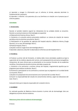a) Aprender a recoger la información que el enfermo le brinda, sabiendo deslindar lo
fundamental de lo accesorio.
b) Aprender a informar a los pacientes y/o a sus familiares en relación con el proceso que el
enfermo padece.
Actividades
1. Asistenciales.
Durante el período rotatorio seguirá las indicaciones de las unidades donde se encuentre.
Durante su eventual estancia en Dermatología se ocupará de:
a) Elaboración de historias clínicas. Nivel 1.
b) Asistencia a la consulta externa procurando establecer un sistema de rotación de manera
periódica entre los distintos consultorios. Nivel 2.
c) Participación en las guardias de urgencias del hospital adscrito a Medicina Interna, Cirugía
General y, en su caso, Dermatología. Nivel 2.
d) Practicar biopsias. Nivel 1.
e) Ayudar a realizar cirugía menor dermatológica Nivel 2.
f) Aprender a observar y describir lo observado en enfermos con dermopatías Nivel 1.
2. Científicas.
Al finalizar su primer año de formación, el médico debe iniciar actividades académicas bajo la
supervisión de los médicos adjuntos del servicio, con la preparación de seminarios monográficos
intraservicio, de casos clínicos para su presentación en las sesiones formales de las academias
científicas. Concretamente durante el primer año debe ocuparse de:
a) Asistencia a los seminarios y sesiones clínicas del hospital, singularmente aquellas que se
programen para médicos residentes. Nivel 2.
b) Asistencia y participación en los seminarios y sesiones que se programen en la unidad donde
se encuentre. Nivel 2.
c) Ayudar en la preparación de comunicaciones con el personal de la unidad. Nivel 2
d) Asumir la responsabilidad del estudio de conocimientos teóricos, según las indicaciones del
tutor. Nivel 1.
Evaluación diaria por el adjunto responsable de la rotación interna
3. GUARDIAS
Se realizarán guardias de Medicina Interna durante el primer año de dermatología. Solo son
obligatorias el primer año de residencia.
Rotaciones primer año de residencia de dermatología
6 meses:
 