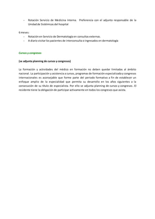 - Rotación Servicio de Medicina Interna. Preferencia con el adjunto responsable de la
Unidad de Sistémicas del hospital
6 meses:
- Rotación en Servicio de Dermatología en consultas externas.
- A diario visitar los pacientes de interconsulta o ingresados en dermatología
Cursos y congresos
(se adjunta planning de cursos y congresos)
La formación y actividades del médico en formación no deben quedar limitadas al ámbito
nacional. La participación y asistencia a cursos, programas de formación especializada y congresos
internacionales es aconsejable que forme parte del periodo formativo a fin de establecer un
enfoque amplio de la especialidad que permita su desarrollo en los años siguientes a la
consecución de su título de especialista. Por ello se adjunta planning de cursos y congresos. El
residente tiene la obligación de participar activamente en todos los congresos que asista.
 