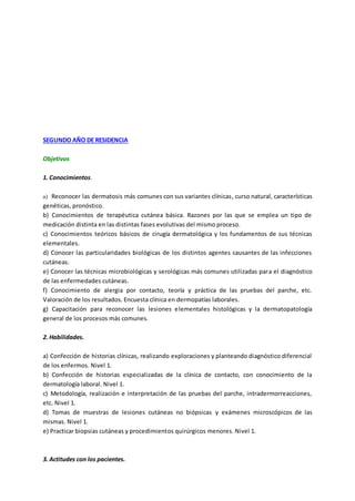 SEGUNDO AÑO DE RESIDENCIA
Objetivos
1. Conocimientos.
a) Reconocer las dermatosis más comunes con sus variantes clínicas, curso natural, características
genéticas, pronóstico.
b) Conocimientos de terapéutica cutánea básica. Razones por las que se emplea un tipo de
medicación distinta en las distintas fases evolutivas del mismo proceso.
c) Conocimientos teóricos básicos de cirugía dermatológica y los fundamentos de sus técnicas
elementales.
d) Conocer las particularidades biológicas de los distintos agentes causantes de las infecciones
cutáneas.
e) Conocer las técnicas microbiológicas y serológicas más comunes utilizadas para el diagnóstico
de las enfermedades cutáneas.
f) Conocimiento de alergia por contacto, teoría y práctica de las pruebas del parche, etc.
Valoración de los resultados. Encuesta clínica en dermopatías laborales.
g) Capacitación para reconocer las lesiones elementales histológicas y la dermatopatología
general de los procesos más comunes.
2. Habilidades.
a) Confección de historias clínicas, realizando exploraciones y planteando diagnóstico diferencial
de los enfermos. Nivel 1.
b) Confección de historias especializadas de la clínica de contacto, con conocimiento de la
dermatología laboral. Nivel 1.
c) Metodología, realización e interpretación de las pruebas del parche, intradermorreacciones,
etc. Nivel 1.
d) Tomas de muestras de lesiones cutáneas no biópsicas y exámenes microscópicos de las
mismas. Nivel 1.
e) Practicar biopsias cutáneas y procedimientos quirúrgicos menores. Nivel 1.
3. Actitudes con los pacientes.
 