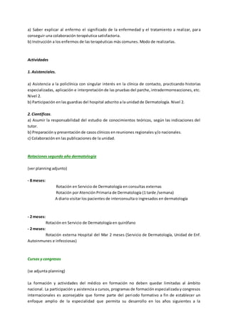 a) Saber explicar al enfermo el significado de la enfermedad y el tratamiento a realizar, para
conseguir una colaboración terapéutica satisfactoria.
b) Instrucción a los enfermos de las terapéuticas más comunes. Modo de realizarlas.
Actividades
1. Asistenciales.
a) Asistencia a la policlínica con singular interés en la clínica de contacto, practicando historias
especializadas, aplicación e interpretación de las pruebas del parche, intradermorreacciones, etc.
Nivel 2.
b) Participación en las guardias del hospital adscrito a la unidad de Dermatología. Nivel 2.
2. Científicas.
a) Asumir la responsabilidad del estudio de conocimientos teóricos, según las indicaciones del
tutor.
b) Preparación y presentación de casos clínicos en reuniones regionales y/o nacionales.
c) Colaboración en las publicaciones de la unidad.
Rotaciones segundo año dermatología
(ver planning adjunto)
- 8 meses:
Rotación en Servicio de Dermatología en consultas externas
Rotación por Atención Primaria de Dermatología (1 tarde /semana)
A diario visitar los pacientes de interconsulta o ingresados en dermatología
- 2 meses:
Rotación en Servicio de Dermatología en quirófano
- 2 meses:
Rotación externa Hospital del Mar 2 meses (Servicio de Dermatología, Unidad de Enf.
Autoinmunes e infecciosas)
Cursos y congresos
(se adjunta planning)
La formación y actividades del médico en formación no deben quedar limitadas al ámbito
nacional. La participación y asistencia a cursos, programas de formación especializada y congresos
internacionales es aconsejable que forme parte del periodo formativo a fin de establecer un
enfoque amplio de la especialidad que permita su desarrollo en los años siguientes a la
 