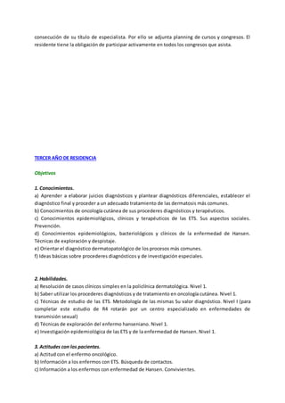 consecución de su título de especialista. Por ello se adjunta planning de cursos y congresos. El
residente tiene la obligación de participar activamente en todos los congresos que asista.
TERCER AÑO DE RESIDENCIA
Objetivos
1. Conocimientos.
a) Aprender a elaborar juicios diagnósticos y plantear diagnósticos diferenciales, establecer el
diagnóstico final y proceder a un adecuado tratamiento de las dermatosis más comunes.
b) Conocimientos de oncología cutánea de sus procederes diagnósticos y terapéuticos.
c) Conocimientos epidemiológicos, clínicos y terapéuticos de las ETS. Sus aspectos sociales.
Prevención.
d) Conocimientos epidemiológicos, bacteriológicos y clínicos de la enfermedad de Hansen.
Técnicas de exploración y despistaje.
e) Orientar el diagnóstico dermatopatológico de los procesos más comunes.
f) Ideas básicas sobre procederes diagnósticos y de investigación especiales.
2. Habilidades.
a) Resolución de casos clínicos simples en la policlínica dermatológica. Nivel 1.
b) Saber utilizar los procederes diagnósticos y de tratamiento en oncología cutánea. Nivel 1.
c) Técnicas de estudio de las ETS. Metodología de las mismas Su valor diagnóstico. Nivel I (para
completar este estudio de R4 rotarán por un centro especializado en enfermedades de
transmisión sexual)
d) Técnicas de exploración del enfermo hanseniano. Nivel 1.
e) Investigación epidemiológica de las ETS y de la enfermedad de Hansen. Nivel 1.
3. Actitudes con los pacientes.
a) Actitud con el enfermo oncológico.
b) Información a los enfermos con ETS. Búsqueda de contactos.
c) Información a los enfermos con enfermedad de Hansen. Convivientes.
 