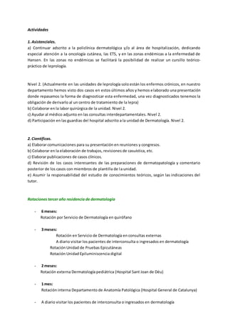 Actividades
1. Asistenciales.
a) Continuar adscrito a la policlínica dermatológica y/o al área de hospitalización, dedicando
especial atención a la oncología cutánea, las ETS, y en las zonas endémicas a la enfermedad de
Hansen. En las zonas no endémicas se facilitará la posibilidad de realizar un cursillo teórico-
práctico de leprología.
Nivel 2. (Actualmente en las unidades de leprología solo están los enfermos crónicos, en nuestro
departamento hemos visto dos casos en estos últimos años y hemos elaborado una presentación
donde repasamos la forma de diagnosticar esta enfermedad, una vez diagnosticados tenemos la
obligación de derivarlo al un centro de tratamiento de la lepra)
b) Colaborar en la labor quirúrgica de la unidad. Nivel 2.
c) Ayudar al médico adjunto en las consultas interdepartamentales. Nivel 2.
d) Participación en las guardias del hospital adscrito a la unidad de Dermatología. Nivel 2.
2. Científicas.
a) Elaborar comunicaciones para su presentación en reuniones y congresos.
b) Colaborar en la elaboración de trabajos, revisiones de casuística, etc.
c) Elaborar publicaciones de casos clínicos.
d) Revisión de los casos interesantes de las preparaciones de dermatopatología y comentario
posterior de los casos con miembros de plantilla de la unidad.
e) Asumir la responsabilidad del estudio de conocimientos teóricos, según las indicaciones del
tutor.
Rotaciones tercer año residencia de dermatología
- 6 meses:
Rotación por Servicio de Dermatología en quirófano
- 3 meses:
Rotación en Servicio de Dermatología en consultas externas
A diario visitar los pacientes de interconsulta o ingresados en dermatología
Rotación Unidad de Pruebas Epicutáneas
Rotación Unidad Epiluminiscencia digital
- 2 meses:
Rotación externa Dermatología pediátrica (Hospital Sant Joan de Déu)
- 1 mes:
Rotación interna Departamento de Anatomía Patológica (Hospital General de Catalunya)
- A diario visitar los pacientes de interconsulta o ingresados en dermatología
 