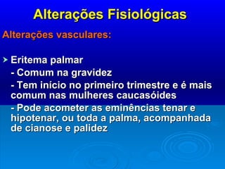 Alterações Fisiológicas Alterações vasculares: Eritema palmar - Comum na gravidez - Tem início no primeiro trimestre e é mais comum nas mulheres caucasóides - Pode acometer as eminências tenar e hipotenar, ou toda a palma, acompanhada de cianose e palidez 