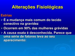 Alterações Fisiológicas Estrias É a mudança mais comum do tecido conectivo na gravidez Ocorrem em 90% das mulheres grávidas A causa exata é desconhecida. Parece que uma série de fatores leva ao seu aparecimento:  