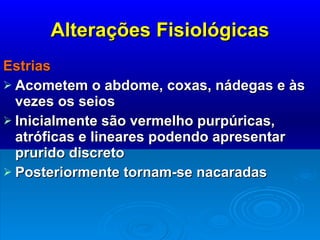 Alterações Fisiológicas Estrias Acometem o abdome, coxas, nádegas e às vezes os seios Inicialmente são vermelho purpúricas, atróficas e lineares podendo apresentar prurido discreto Posteriormente tornam-se nacaradas  