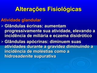 Alterações Fisiológicas Atividade glandular Glândulas écrinas: aumentam progressivamente sua atividade, elevando a incidência de miliária e eczema disidrótico Glândulas apócrinas: diminuem suas atividades durante a gravidez diminuindo a incidência de moléstias como a hidrosadenite supurativa 
