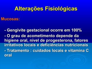 Alterações Fisiológicas Mucosas: - Gengivite gestacional ocorre em 100% - O grau de acometimento depende da higiene oral, nível de progesterona, fatores irritativos locais e deficiências nutricionais - Tratamento : cuidados locais e vitamina C oral 