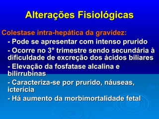 Alterações Fisiológicas Colestase intra-hepática da gravidez: - Pode se apresentar com intenso prurido - Ocorre no 3° trimestre sendo secundária à dificuldade de excreção dos ácidos biliares - Elevação da fosfatase alcalina e bilirrubinas - Caracteriza-se por prurido, náuseas, icterícia - Há aumento da morbimortalidade fetal 
