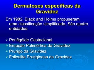 Dermatoses específicas da Gravidez Em 1982, Black and Holms propuseram uma classificação simplificada. São quatro entidades: Penfigóide Gestacional Erupção Polimórfica da Gravidez Prurigo da Gravidez Foliculite Pruriginosa da Gravidez 