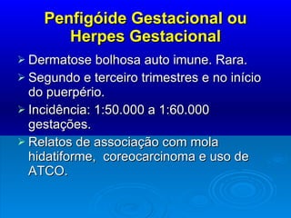 Penfigóide Gestacional ou Herpes Gestacional Dermatose bolhosa auto imune. Rara. Segundo e terceiro trimestres e no início do puerpério. Incidência: 1:50.000 a 1:60.000 gestações. Relatos de associação com mola hidatiforme,  coreocarcinoma e uso de ATCO. 