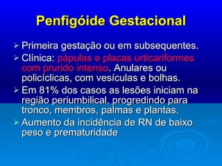 Penfigóide Gestacional Primeira gestação ou em subsequentes. Clínica:  pápulas e placas urticariformes com prurido intenso . Anulares ou policíclicas, com vesículas e bolhas. Em 81% dos casos as lesões iniciam na região periumbilical, progredindo para tronco, membros, palmas e plantas. Aumento da incidência de RN de baixo peso e prematuridade 