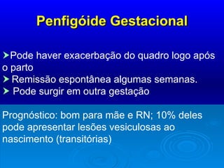 Penfigóide Gestacional  Pode haver exacerbação do quadro logo após o parto    Remissão espontânea algumas semanas.     Pode surgir em outra gestação Prognóstico: bom para mãe e RN; 10% deles pode apresentar lesões vesiculosas ao nascimento (transitórias) 