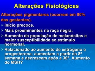 Alterações Fisiológicas Alterações pigmentares (ocorrem em 90% das gestantes). Início precoce. Mais proeminentes na raça negra. Aumento da população de melanócitos e maior susceptibilidade ao estímulo hormonal. Relacionado ao aumento de estrógeno e progesterona; aumentam a partir da 8ª semana e decrescem após a 30ª. Aumento do MSH? 