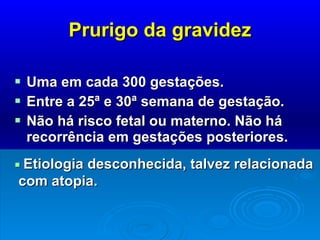 Prurigo da gravidez Uma em cada 300 gestações.  Entre a 25ª e 30ª semana de gestação.  Não há risco fetal ou materno. Não há recorrência em gestações posteriores.    Etiologia desconhecida, talvez relacionada com atopia. 