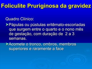 Foliculite Pruriginosa da gravidez Quadro Clínico:   Pápulas ou pústulas eritêmato-escoriadas que surgem entre o quarto e o nono mês de gestação, com duração de  2 a 3 semanas.  Acomete o tronco, ombros, membros superiores e raramente a face 