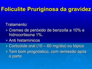 Foliculite Pruriginosa da gravidez Tratamento:  Cremes de peróxido de benzoíla a 10% e hidrocortisona 1%. Anti histamínicos Corticóide oral (10 – 60 mg/dia) ou tópico Tem bom prognóstico, com remissão após o parto 
