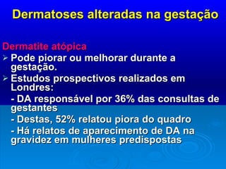 Dermatoses alteradas na gestação Dermatite atópica   Pode piorar ou melhorar durante a gestação.  Estudos prospectivos realizados em Londres: - DA responsável por 36% das consultas de gestantes - Destas, 52% relatou piora do quadro - Há relatos de aparecimento de DA na gravidez em mulheres predispostas 