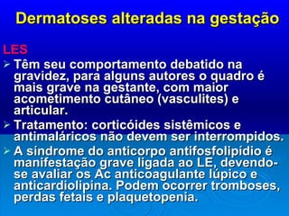 Dermatoses alteradas na gestação LES  Têm seu comportamento debatido na gravidez, para alguns autores o quadro é mais grave na gestante, com maior acometimento cutâneo (vasculites) e articular. Tratamento: corticóides sistêmicos e antimaláricos não devem ser interrompidos. A síndrome do anticorpo antifosfolipídio é manifestação grave ligada ao LE, devendo-se avaliar os Ac anticoagulante lúpico e anticardiolipina. Podem ocorrer tromboses, perdas fetais e plaquetopenia. 