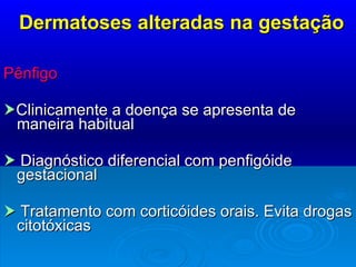 Dermatoses alteradas na gestação Pênfigo   Clinicamente a doença se apresenta de maneira habitual    Diagnóstico diferencial com penfigóide gestacional    Tratamento com corticóides orais. Evita drogas citotóxicas 