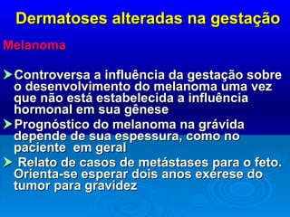 Dermatoses alteradas na gestação Melanoma  Controversa a influência da gestação sobre o desenvolvimento do melanoma uma vez que não está estabelecida a influência hormonal em sua gênese  Prognóstico do melanoma na grávida depende de sua espessura, como no paciente  em geral    Relato de casos de metástases para o feto. Orienta-se esperar dois anos exérese do tumor para gravidez 