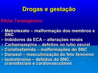 Drogas e gestação Efeito Teratogênico:  Metrotexato – malformação dos membros e SNC Inibidores da ECA – alterações renais Carbamazepina – defeitos no tubo neural Ciclofosfamida – malformações do SNC Danasol – masculinização do feto feminino Isotretinoina – defeitos do SNC, craniofaciais e cardiovasculares 