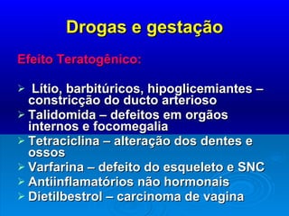 Drogas e gestação Efeito Teratogênico:  Lítio, barbitúricos, hipoglicemiantes – constricção do ducto arterioso Talidomida – defeitos em orgãos  internos e focomegalia Tetraciclina – alteração dos dentes e ossos Varfarina – defeito do esqueleto e SNC Antiinflamatórios não hormonais  Dietilbestrol – carcinoma de vagina 