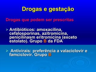 Drogas e gestação Drogas que podem ser prescritas Antibióticos: amoxacilina, cefalosporinas, azitromicina, penicilinasm eritromicina (exceto estolato). Grupo  B  da FDA Antivirais: preferência a valaciclovir e famciclovir. Grupo  B 