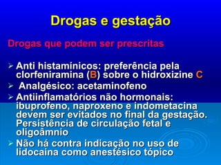 Drogas e gestação Drogas que podem ser prescritas Anti histamínicos: preferência pela clorfeniramina ( B ) sobre o hidroxizine  C Analgésico: acetaminofeno Antiinflamatórios não hormonais: ibuprofeno, naproxeno e indometacina devem ser evitados no final da gestação. Persistência de circulação fetal e oligoâmnio Não há contra indicação no uso de lidocaina como anestésico tópico 