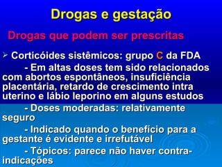 Drogas e gestação Drogas que podem ser prescritas Corticóides sistêmicos: grupo  C  da FDA - Em altas doses tem sido relacionados com abortos espontâneos, insuficiência placentária, retardo de crescimento intra uterino e lábio leporino em alguns estudos - Doses moderadas: relativamente seguro - Indicado quando o benefício para a gestante é evidente e irrefutável - Tópicos: parece não haver contra-indicações 