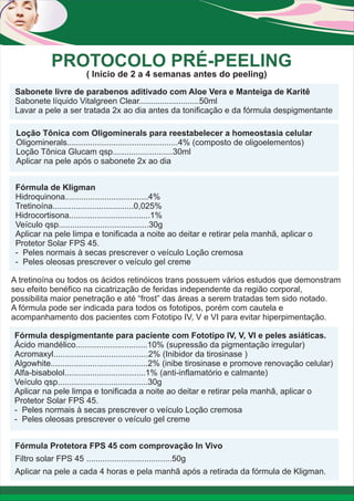 PROTOCOLO PRÉ-PEELING
( Início de 2 a 4 semanas antes do peeling)
Sabonete livre de parabenos aditivado com Aloe Vera e Manteiga de Karitê
Sabonete líquido Vitalgreen Clear..........................50ml
Lavar a pele a ser tratada 2x ao dia antes da tonificação e da fórmula despigmentante
Loção Tônica com Oligominerals para reestabelecer a homeostasia celular
Oligominerals................................................4% (composto de oligoelementos)
Loção Tônica Glucam qsp..........................30ml
Aplicar na pele após o sabonete 2x ao dia
Fórmula de Kligman
Hidroquinona....................................4%
Tretinoína...................................0,025%
Hidrocortisona...................................1%
Veículo qsp.......................................30g
Aplicar na pele limpa e tonificada a noite ao deitar e retirar pela manhã, aplicar o
Protetor Solar FPS 45.
- Peles normais à secas prescrever o veículo Loção cremosa
- Peles oleosas prescrever o veículo gel creme
A tretinoína ou todos os ácidos retinóicos trans possuem vários estudos que demonstram
seu efeito benéfico na cicatrização de feridas independente da região corporal,
possibilita maior penetração e até “frost” das áreas a serem tratadas tem sido notado.
A fórmula pode ser indicada para todos os fototipos, porém com cautela e
acompanhamento dos pacientes com Fototipo IV, V e VI para evitar hiperpimentação.
Fórmula despigmentante para paciente com Fototipo IV, V, VI e peles asiáticas.
Ácido mandélico...............................10% (supressão da pigmentação irregular)
Acromaxyl.........................................2% (Inibidor da tirosinase )
Algowhite..........................................2% (inibe tirosinase e promove renovação celular)
Alfa-bisabolol...................................1% (anti-inflamatório e calmante)
Veículo qsp.......................................30g
Aplicar na pele limpa e tonificada a noite ao deitar e retirar pela manhã, aplicar o
Protetor Solar FPS 45.
- Peles normais à secas prescrever o veículo Loção cremosa
- Peles oleosas prescrever o veículo gel creme
Fórmula Protetora FPS 45 com comprovação In Vivo
Filtro solar FPS 45 .....................................50g
Aplicar na pele a cada 4 horas e pela manhã após a retirada da fórmula de Kligman.

 