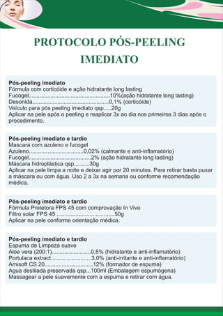 PROTOCOLO PÓS-PEELING
IMEDIATO
Pós-peeling imediato
Fórmula com corticóide e ação hidratante long lasting
Fucogel....................................................10%(ação hidratante long lasting)
Desonida.................................................0,1% (corticóide)
Veículo para pós peeling imediato qsp.....20g
Aplicar na pele após o peeling e reaplicar 3x ao dia nos primeiros 3 dias após o
procedimento.
Pós-peeling imediato e tardio
Mascara com azuleno e fucogel
Azuleno...................................0,02% (calmante e anti-inflamatório)
Fucogel........................................2% (ação hidratante long lasting)
Máscara hidroplástica qsp..........30g
Aplicar na pele limpa a noite e deixar agir por 20 minutos. Para retirar basta puxar
a máscara ou com água. Uso 2 a 3x na semana ou conforme recomendação
médica.
Pós-peeling imediato e tardio
Fórmula Protetora FPS 45 com comprovação In Vivo
Filtro solar FPS 45 .....................................50g
Aplicar na pele conforme orientação médica.
Pós-peeling imediato e tardio
Espuma de Limpeza suave
Aloe vera (200:1).........................0,5% (hidratante e anti-inflamatório)
Portulaca extract..........................3,0% (anti-irritante e anti-inflamatório)
Amisoft CS 20...............................12% (formador de espuma)
Agua destilada preservada qsp...100ml (Embalagem espumógena)
Massagear a pele suavemente com a espuma e retirar com água.

 
