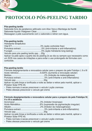 PROTOCOLO PÓS-PEELING TARDIO
Pós-peeling tardio
Sabonete livre de parabenos aditivado com Aloe Vera e Manteiga de Karitê
Sabonete líquido Vitalgreen Clear..........................50ml
Massagear a pele suavemente com o sabonete e retirar com água.
Pós-peeling tardio
Hidratante terapêutico
Vital ET................................................3% (ação corticóide free)
Portulaca extract...................................5% (anti-irritante e anti-inflamatório)
Fucogel.................................................5% (ação hidratante long lasting)
Veículo para pós peeling tardio qsp.....20g
Aplicar na pele após o quarto dia do peeling 2x ao dia ou sempre que necessário como
um SOS nos casos de irritações e para evitar o uso prolongado de fórmulas com
corticóide.
Pós-peeling tardio
Fórmula despigmentante e renovadora celular para o preparo da pele Fototipo I, II e III
Acido retinóico....................................0,025% (aumenta a renovação celular)
Belides.......................................................2% (Inibição da melanogênese)
Portulaca extract........................................5% (anti-irritante e anti-inflamatório)
Veículo qsp...............................................30g
Aplicar na pele limpa e tonificada a noite ao deitar e retirar pela manhã, aplicar o
Protetor Solar FPS 45.
- Peles normais à secas prescrever o veículo Loção cremosa
- Peles oleosas prescrever o veículo gel creme
Fórmula despigmentante e renovadora celular para o preparo da pele Fototipo IV,
V e VI e asiáticos
Acromaxyl...........................................3% (Inibidor tirosinase)
Ácido Mandélico.................................6% (supressão da pigmentação irregular)
Albatin.................................................2% (Inibidor da melanogênese)
Portulaca extract........................................5% (anti-irritante e anti-inflamatório)
Veículo qsp...............................................30g
Aplicar na pele limpa e tonificada a noite ao deitar e retirar pela manhã, aplicar o
Protetor Solar FPS 45.
- Peles normais à secas prescrever o veículo Loção cremosa
- Peles oleosas prescrever o veículo gel creme

 
