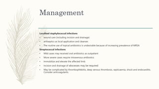 Management
Localised staphylococcal infections
• wound care (including incision and drainage)
• antiseptics as local application and cleanser.
• The routine use of topical antibiotics is undesirable because of increasing prevalence of MRSA
Streptococcal infections
• Mild cases may received oral antibiotics as outpatient
• More severe cases require intravenous antibiotics
• Immobilize and elevate the affected limb
• Incision and drainage of abscesses may be required
• May be complicated by thrombophlebitis, deep venous thrombosis, septicaemia, shock and endocarditis.
Consider anticoagulants.
 