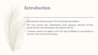 Introduction
– Skin disorders will be present in 79.2% of people with diabetes
– The most common skin manifestations were cutaneous infections (47.5%),
xerosis (26.4%), and inflammatory skin diseases (20.7%)
– Cutaneous disease can appear as the first sign of diabetes or may develop at
any time in the course of the disease.
 