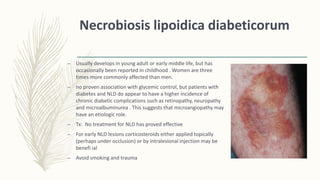 Necrobiosis lipoidica diabeticorum
– Usually develops in young adult or early middle life, but has
occasionally been reported in childhood . Women are three
times more commonly affected than men.
– no proven association with glycemic control, but patients with
diabetes and NLD do appear to have a higher incidence of
chronic diabetic complications such as retinopathy, neuropathy
and microalbuminurea . This suggests that microangiopathy may
have an etiologic role.
– Tx: No treatment for NLD has proved effective
– For early NLD lesions corticosteroids either applied topically
(perhaps under occlusion) or by intralesional injection may be
benefi ial
– Avoid smoking and trauma
 