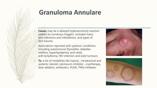 Granuloma Annulare
– Cause: may be a delayed hypersensitivity reaction
pattern to numerous triggers. included many
skin infections and infestations, and types of
skin trauma.
– Associations reported with systemic conditions
including autoimmune thyroiditis, diabetes
mellitus, hyperlipidaemia, and rarely
with lymphoma, HIV infection and solid tumours.
– Tx: a lot of modalities like topical , intralesional and
systemic steroid, calcineurin inhibitor , cryotherapy,
lasar ablation, antibiotics, PUVA, TNFa inhibetor
 