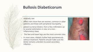 Bullosis Diabeticorum
– relatively rare
– Affect men more than are women, common in older
patients and those with peripheral neuropathy
– present as tense blisters, from a few millimeters up
to several centimeters in size, on a non -
inflammatory base,
– The feet and lower legs are the most common sites
– In most cases, diabetic bullae heal spontaneously
without treatment. Patients should make sure the
blister remains unbroken to avoid secondary
infection.
 