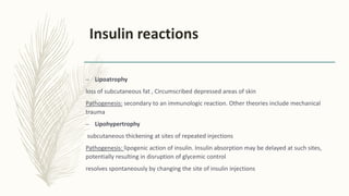 Insulin reactions
– Lipoatrophy
loss of subcutaneous fat , Circumscribed depressed areas of skin
Pathogenesis: secondary to an immunologic reaction. Other theories include mechanical
trauma
– Lipohypertrophy
subcutaneous thickening at sites of repeated injections
Pathogenesis: lipogenic action of insulin. Insulin absorption may be delayed at such sites,
potentially resulting in disruption of glycemic control
resolves spontaneously by changing the site of insulin injections
 