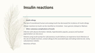 Insulin reactions
– Insulin allergy
The use of recombinant human and analog insulin has decreased the incidence of insulin allergy
Allergic reactions to insulin can be classified as immediate - local, general, delayed or Biphasic
– Other cutaneous complications of insulin
infection with abscess formation. Keloids, hyperkeratotic papules, purpura and localized
pigmentation can also occur.
Patients using insulin pumps for subcutaneous insulin delivery can experience local infections at
the site of needle insertion, contact allergy to the associated tape and tubing material and, rarely,
subcutaneous nodules.
Retention of fluid .
 