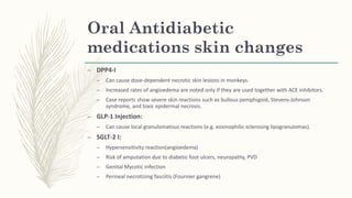 Oral Antidiabetic
medications skin changes
– DPP4-I
– Can cause dose-dependent necrotic skin lesions in monkeys.
– Increased rates of angioedema are noted only if they are used together with ACE inhibitors.
– Case reports show severe skin reactions such as bullous pemphigoid, Stevens-Johnson
syndrome, and toxic epidermal necrosis.
– GLP-1 Injection:
– Can cause local granulomatous reactions (e.g. eosinophilic sclerosing lipogranulomas).
– SGLT-2 I:
– Hypersensitivity reaction(angioedema)
– Risk of amputation due to diabetic foot ulcers, neuropathy, PVD
– Genital Mycotic infection
– Perineal necrotizing fasciitis (Fournier gangrene)
 