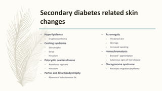 Secondary diabetes related skin
changes
– Hyperlipidemia
– Eruptive xanthoma
– Cushing syndrome
– Skin atrophy
– Striae
– Hirsutism
– Polycystic ovarian disease
– Acanthosis nigricans
– Hirsutism
– Partial and total lipodystrophy
– Absence of subcutaneous fat
– Acromegaly
– Thickened skin
– Skin tags
– Increased sweating
– Hemochromatosis
– Bronzed ” pigmentation
– Cutaneous signs of liver disease
– Glucagonoma syndrome
– Necrolytic migratory erythema
 
