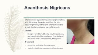 Acanthosis Nigricans
– Characterized by darkening (hyperpigmentation)
and thickening (hyperkeratosis) of the skin,
occurring mainly in the folds of the skin in the
armpit (axilla), groin and back of the neck.
– Causes:
– Benign, Hereditary, Obesity, insulin resistance,
acromegaly, Cushing syndrome, Drug-induced
(Nicotinic acid, Corticosteroid), Malignancy
– Treatment:
– correct the underlying disease process.
– topical retinoids, dermabrasion and laser therapy.
 