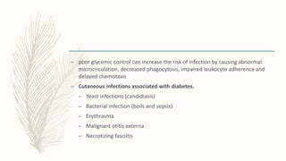 – poor glycemic control can increase the risk of infection by causing abnormal
microcirculation, decreased phagocytosis, impaired leukocyte adherence and
delayed chemotaxis
– Cutaneous infections associated with diabetes.
– Yeast infections (candidiasis)
– Bacterial infection (boils and sepsis)
– Erythrasma
– Malignant otitis externa
– Necrotizing fasciitis
 