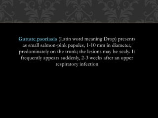 Guttate psoriasis (Latin word meaning Drop) presents
as small salmon-pink papules, 1-10 mm in diameter,
predominately on the trunk; the lesions may be scaly. It
frequently appears suddenly, 2-3 weeks after an upper
respiratory infection
 